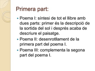 Primera part:
 Poema I: síntesi de tot el llibre amb
  dues parts: primer és la descripció de
  la sortida del sol i després acaba de
  descriure el paisatge.
 Poema II: desenrotllament de la
  primera part del poema I.
 Poema III: complementa la segona
  part del poema I.
 