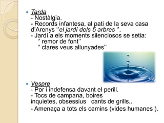    Tarda
    - Nostàlgia.
    - Records infantesa, al pati de la seva casa
    d‟Arenys „‟el jardí dels 5 arbres „‟.
    - Jardí a els moments silenciosos se setia:
       „‟ remor de font‟‟
       „‟ clares veus allunyades‟‟




   Vespre
    - Por i indefensa davant el perill.
    - Tocs de campana, boires
    inquietes, obsessius cants de grills..
    - Amenaça a tots els camins (vides humanes ).
 