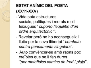 ESTAT ANÍMIC DEL POETA
(XX11-XXV)
- Vida sota estructures
  socials, polítiques i morals molt
  feixugues „’suporto l’equilibri d’un
  ordre arquitectònic „‟.
- Revelar però no ho aconsegueix i
  lluita per la seva llibertat „’combato
  contra pensaments singulars‟‟.
- Auto convèncer-se amb raons poc
  creïbles que se li fan dures
  „’per metafísics camins de fred i pluja‟‟.
 