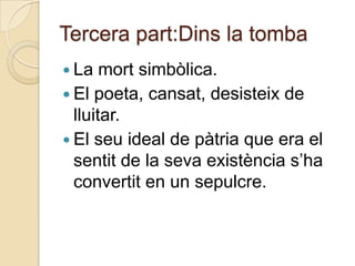 Tercera part:Dins la tomba
 La   mort simbòlica.
 El poeta, cansat, desisteix de
  lluitar.
 El seu ideal de pàtria que era el
  sentit de la seva existència s‟ha
  convertit en un sepulcre.
 