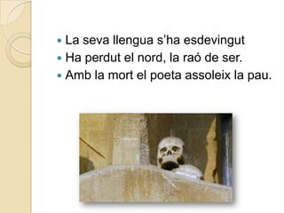  La seva llengua s‟ha esdevingut
 Ha perdut el nord, la raó de ser.
 Amb la mort el poeta assoleix la pau.
 
