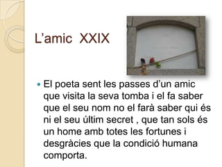 L‟amic XXIX


   El poeta sent les passes d‟un amic
    que visita la seva tomba i el fa saber
    que el seu nom no el farà saber qui és
    ni el seu últim secret , que tan sols és
    un home amb totes les fortunes i
    desgràcies que la condició humana
    comporta.
 