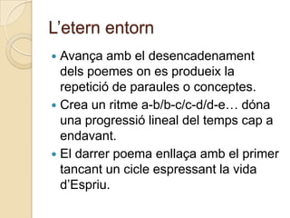L‟etern entorn
 Avança amb el desencadenament
  dels poemes on es produeix la
  repetició de paraules o conceptes.
 Crea un ritme a-b/b-c/c-d/d-e… dóna
  una progressió lineal del temps cap a
  endavant.
 El darrer poema enllaça amb el primer
  tancant un cicle espressant la vida
  d‟Espriu.
 