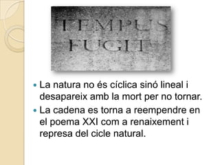  La natura no és cíclica sinó lineal i
  desapareix amb la mort per no tornar.
 La cadena es torna a reempendre en
  el poema XXI com a renaixement i
  represa del cicle natural.
 