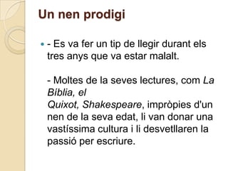 Un nen prodigi

   - Es va fer un tip de llegir durant els
    tres anys que va estar malalt.

    - Moltes de la seves lectures, com La
    Bíblia, el
    Quixot, Shakespeare, impròpies d'un
    nen de la seva edat, li van donar una
    vastíssima cultura i li desvetllaren la
    passió per escriure.
 