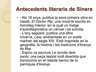 Antecedents literaris de Sinera
   - Als 18 anys, publica la seva primera obra en
    català, El Doctor Rip, una novel·la escrita en
    monòleg interior, en la qual un metge
    s'autodiagnostica un càncer i se suïcida.
    - L'any següent, publica una altra
    novel·la, Laia, ambientada en un poble
    mariner del segle XIX. Està inspirada en la
    geografia, la història i les tradicions d'Arenys
    de Mar.
    - Espriu va escriure La revolta dels
    sants, una peça teatral molt divertida que
    transcorria en el retaule barroc de la
    parròquia d'Arenys.
 
