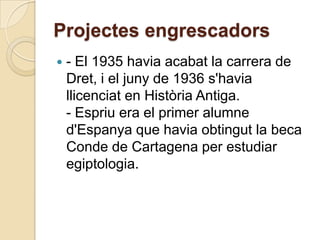 Projectes engrescadors
   - El 1935 havia acabat la carrera de
    Dret, i el juny de 1936 s'havia
    llicenciat en Història Antiga.
    - Espriu era el primer alumne
    d'Espanya que havia obtingut la beca
    Conde de Cartagena per estudiar
    egiptologia.
 