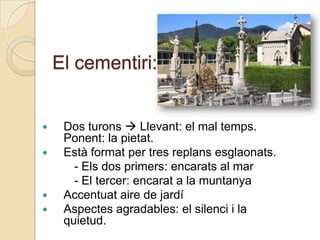 El cementiri:


    Dos turons  Llevant: el mal temps.
     Ponent: la pietat.
    Està format per tres replans esglaonats.
       - Els dos primers: encarats al mar
       - El tercer: encarat a la muntanya
    Accentuat aire de jardí
    Aspectes agradables: el silenci i la
     quietud.
 