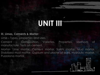 UNIT III
III. Limes, Cements & Mortar:
Lime – Types, properties and uses.
Cement – Composition, Varieties, Properties, Methods of
manufacture; Tests on cement.
Mortar- Lime mortar, Cement mortar, Surkhi mortar, Mud mortar,
Stabilized mud mortar, Gypsum and plaster of paris, Hydraulic mortar,
Puzzolona mortar.
 