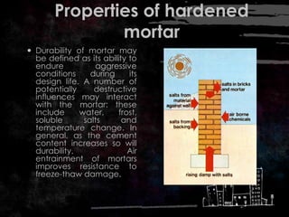 Properties of hardened
mortar
 Durability of mortar may
be defined as its ability to
endure aggressive
conditions during its
design life. A number of
potentially destructive
influences may interact
with the mortar: these
include water, frost,
soluble salts and
temperature change. In
general, as the cement
content increases so will
durability. Air
entrainment of mortars
improves resistance to
freeze-thaw damage.
 