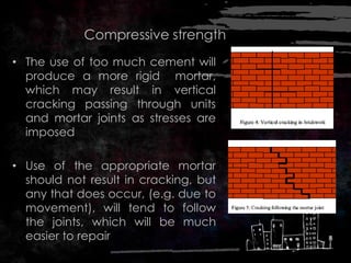 Compressive strength
• The use of too much cement will
produce a more rigid mortar,
which may result in vertical
cracking passing through units
and mortar joints as stresses are
imposed
• Use of the appropriate mortar
should not result in cracking, but
any that does occur, (e.g. due to
movement), will tend to follow
the joints, which will be much
easier to repair
 