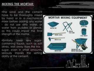 MIXING THE MORTAR:
•The sand and the cement
have to be thoroughly mixed
by hand or in a mechanical
mixer before adding any water
- do not use dirty water, or
water from puddles or ponds,
as this could impair the final
strength of the mortar.
•Similarly, keep any sugar-
containing liquids, such as soft
drinks, well away from the mix -
sugar, even in small amounts,
seriously impairs the setting
ability of the cement.
 