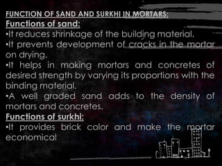 FUNCTION OF SAND AND SURKHI IN MORTARS:
Functions of sand:
•It reduces shrinkage of the building material.
•It prevents development of cracks in the mortar
on drying.
•It helps in making mortars and concretes of
desired strength by varying its proportions with the
binding material.
•A well graded sand adds to the density of
mortars and concretes.
Functions of surkhi:
•It provides brick color and make the mortar
economical
 