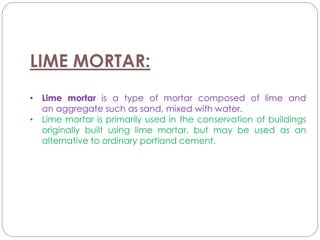 LIME MORTAR:
• Lime mortar is a type of mortar composed of lime and
an aggregate such as sand, mixed with water.
• Lime mortar is primarily used in the conservation of buildings
originally built using lime mortar, but may be used as an
alternative to ordinary portland cement.
 