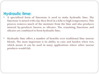 Hydraulic lime:
• A specialized form of limestone is used to make hydraulic lime. The
limestone is mixed with clay then fired in a kiln to high temperatures. This
process removes much of the moisture from the lime and also produces
mineral by-products known as silicates. The remaining limestone and
silicates are combined to form hydraulic lime.
• Hydraulic lime offers a number of benefits over traditional lime mortar
blends. The most important is its ability to cure and harden when wet,
which means it can be used in many applications where other mortar
products would fail.
 