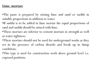 Lime mortar:
•The paste is prepared by mixing lime and sand or surkhi in
suitable proportions in addition to water.
•If surkhi is to be added in lime mortar the equal proportions of
sand and surkhi should be mixed with lime.
•These mortars are inferior to cement mortars in strength as well
as water tightness.
•These mortars should not be used for underground works as they
set in the presence of carbon dioxide and break up in damp
conditions.
•This type is used for construction work above ground level i.e.
exposed positions.
 