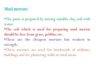 Mud mortar:
•The paste is prepared by mixing suitable clay, soil with
water.
•The soil which is used for preparing mud mortar
should be free from grass, pebbles etc.
•These are the cheapest mortars but weakest in
strength.
•These mortars are used for brickwork of ordinary
buildings and for plastering walls in rural areas.
 
