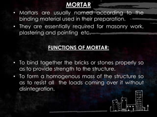 MORTAR
• Mortars are usually named according to the
binding material used in their preparation.
• They are essentially required for masonry work,
plastering and pointing etc.
FUNCTIONS OF MORTAR:
• To bind together the bricks or stones properly so
as to provide strength to the structure.
• To form a homogenous mass of the structure so
as to resist all the loads coming over it without
disintegration.
 
