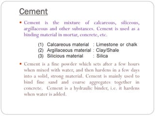 Cement
 Cement is the mixture of calcareous, siliceous,
argillaceous and other substances. Cement is used as a
binding material in mortar, concrete, etc.
 Cement is a fine powder which sets after a few hours
when mixed with water, and then hardens in a few days
into a solid, strong material. Cement is mainly used to
bind fine sand and coarse aggregates together in
concrete. Cement is a hydraulic binder, i.e. it hardens
when water is added.
 