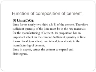 Function of composition of cement
(i) Lime(CaO):
Lime forms nearly two-third (2/3) of the cement.Therefore
sufficient quantity of the lime must be in the raw materials
for the manufacturing of cement. Its proportion has an
important effect on the cement. Sufficient quantity of lime
forms di-calcium silicate and tri-calcium silicate in the
manufacturing of cement.
Lime in excess, causes the cement to expand and
disintegrate.
 