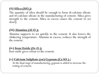 (ii) Silica (SiO2):
The quantity of silica should be enough to form di-calcium silicate
and tri-calcium silicate in the manufacturing of cement. Silica gives
strength to the cement. Silica in excess causes the cement to set
slowly.
(iii) Alumina (Al2O3):
Alumina supports to set quickly to the cement. It also lowers the
clinkering temperature. Alumina in excess, reduces the strength of
the cement.
(iv) Iron Oxide (Fe2O3):
Iron oxide gives colour to the cement.
(v) Calcium Sulphate (or) Gypsum (Ca SO4) :
At the final stage of manufacturing, gypsum is added to increase the
setting of cement.
 