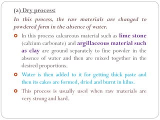 (a) Dry process:
In this process, the raw materials are changed to
powdered form in the absence of water.
 In this process calcareous material such as lime stone
(calcium carbonate) and argillaceous material such
as clay are ground separately to fine powder in the
absence of water and then are mixed together in the
desired proportions.
 Water is then added to it for getting thick paste and
then its cakes are formed, dried and burnt in kilns.
 This process is usually used when raw materials are
very strong and hard.
 