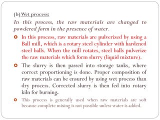 (b)Wet process:
In this process, the raw materials are changed to
powdered form in the presence of water.
 In this process, raw materials are pulverized by using a
Ball mill, which is a rotary steel cylinder with hardened
steel balls. When the mill rotates, steel balls pulverize
the raw materials which form slurry (liquid mixture).
 The slurry is then passed into storage tanks, where
correct proportioning is done. Proper composition of
raw materials can be ensured by using wet process than
dry process. Corrected slurry is then fed into rotary
kiln for burning.
 This process is generally used when raw materials are soft
because complete mixing is not possible unless water is added.
 