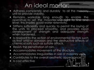 An ideal mortar:
 Adheres completely and durably to all the masonry
unit to provide stability.
 Remains workable long enough to enable the
operative to set the masonry unit right to line and
level; this implies good water retentivity.
 Stiffens sufficiently and quickly to permit the laying of
the units to proceed smoothly, and provides rapid
development of strength and adequate strength
when hardened.
 Is resistant to the action of environmental factors such
as frost and/or abrasion and the destructive effects of
chemical salts such as sulfate attack.
 Resists the penetration of rain.
 Accommodates movement of the structure.
 Accommodates irregularities in size of masonry units.
 Contributes to the overall aesthetic appearance.
 Is cost effective
 