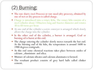 (2) Burning:
 The raw slurry (wet Process) or raw meal (dry process), obtained by
one of wet or dry process is called charge.
 Charge is introduced into a rotary Kiln. The rotary kiln consists of a
steel cylinder about 150meters long and 4meter diameter and rotates
30 to 60 turns per hour.
 At one end of the cylinder a screw conveyer is arranged which slowly
allows the charge into the cylinder.
 In the other end of the cylinder, a burner is arranged. Coal or
burning oil is burnt at this end.
 The charge entering the cylinder slowly moves towards the hot end.
At the burning end of the kiln, the temperature is around 1600 to
1900 degrees centigrade.
 At this end some chemical reactions takes place between oxides of
calcium , aluminium and silica.
 Mixture of calcium silicates and calcium aluminates is formed.
 The resultant product consists of grey hard balls called clinker
cement.
 