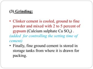 (3) Grinding:
• Clinker cement is cooled, ground to fine
powder and mixed with 2 to 5 percent of
gypsum (Calcium sulphate Ca SO4) .
(added for controlling the setting time of
cement)
• Finally, fine ground cement is stored in
storage tanks from where it is drawn for
packing.
 