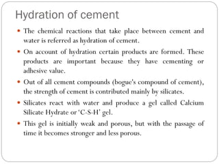 Hydration of cement
 The chemical reactions that take place between cement and
water is referred as hydration of cement.
 On account of hydration certain products are formed. These
products are important because they have cementing or
adhesive value.
 Out of all cement compounds (bogue's compound of cement),
the strength of cement is contributed mainly by silicates.
 Silicates react with water and produce a gel called Calcium
Silicate Hydrate or‘C-S-H’ gel.
 This gel is initially weak and porous, but with the passage of
time it becomes stronger and less porous.
 