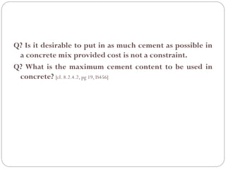 Q? Is it desirable to put in as much cement as possible in
a concrete mix provided cost is not a constraint.
Q? What is the maximum cement content to be used in
concrete? [cl. 8.2.4.2, pg 19, IS456]
 
