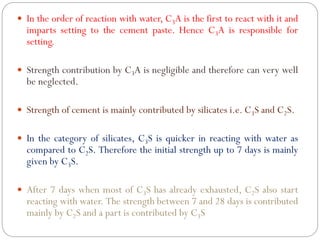  In the order of reaction with water, C3A is the first to react with it and
imparts setting to the cement paste. Hence C3A is responsible for
setting.
 Strength contribution by C3A is negligible and therefore can very well
be neglected.
 Strength of cement is mainly contributed by silicates i.e. C3S and C2S.
 In the category of silicates, C3S is quicker in reacting with water as
compared to C2S. Therefore the initial strength up to 7 days is mainly
given by C3S.
 After 7 days when most of C3S has already exhausted, C2S also start
reacting with water. The strength between 7 and 28 days is contributed
mainly by C2S and a part is contributed by C3S
 