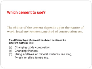 Which cement to use?
The choice of the cement depends upon the nature of
work, local environment, method of construction etc.
The different type of cement has been achieved by
different methods like :
 
