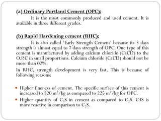 (a) Ordinary Portland Cement (OPC):
It is the most commonly produced and used cement. It is
available in three different grades.
(b) Rapid Hardening cement (RHC):
It is also called ‘Early Strength Cement’ because its 3 days
strength is almost equal to 7 days strength of OPC. One type of this
cement is manufactured by adding calcium chloride (CaCl2) to the
O.P.C in small proportions. Calcium chloride (CaCl2) should not be
more than 02%.
In RHC, strength development is very fast. This is because of
following reasons:
 Higher fineness of cement. The specific surface of this cement is
increased to 320 m2/kg as compared to 225 m2/kg for OPC.
 Higher quantity of C3S in cement as compared to C2S. C3S is
more reactive in comparison to C2S.
 