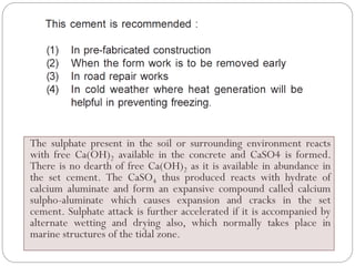 The sulphate present in the soil or surrounding environment reacts
with free Ca(OH)2 available in the concrete and CaSO4 is formed.
There is no dearth of free Ca(OH)2 as it is available in abundance in
the set cement. The CaSO4 thus produced reacts with hydrate of
calcium aluminate and form an expansive compound called calcium
sulpho-aluminate which causes expansion and cracks in the set
cement. Sulphate attack is further accelerated if it is accompanied by
alternate wetting and drying also, which normally takes place in
marine structures of the tidal zone.
 