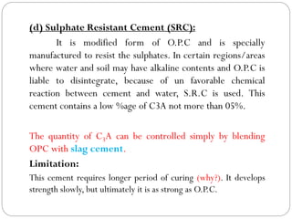 (d) Sulphate Resistant Cement (SRC):
It is modified form of O.P.C and is specially
manufactured to resist the sulphates. In certain regions/areas
where water and soil may have alkaline contents and O.P.C is
liable to disintegrate, because of un favorable chemical
reaction between cement and water, S.R.C is used. This
cement contains a low %age of C3A not more than 05%.
The quantity of C3A can be controlled simply by blending
OPC with slag cement.
Limitation:
This cement requires longer period of curing (why?). It develops
strength slowly, but ultimately it is as strong as O.P.C.
 