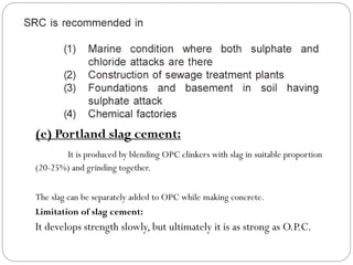 (e) Portland slag cement:
It is produced by blending OPC clinkers with slag in suitable proportion
(20-25%) and grinding together.
The slag can be separately added to OPC while making concrete.
Limitation of slag cement:
It develops strength slowly, but ultimately it is as strong as O.P.C.
 