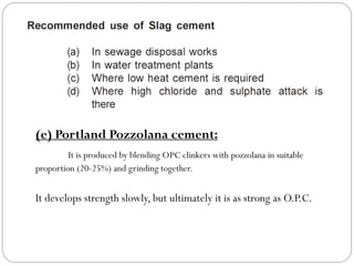 (e) Portland Pozzolana cement:
It is produced by blending OPC clinkers with pozzolana in suitable
proportion (20-25%) and grinding together.
It develops strength slowly, but ultimately it is as strong as O.P.C.
 
