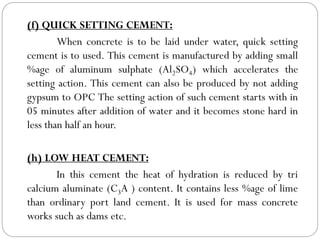 (f) QUICK SETTING CEMENT:
When concrete is to be laid under water, quick setting
cement is to used. This cement is manufactured by adding small
%age of aluminum sulphate (Al2SO4) which accelerates the
setting action. This cement can also be produced by not adding
gypsum to OPC The setting action of such cement starts with in
05 minutes after addition of water and it becomes stone hard in
less than half an hour.
(h) LOW HEAT CEMENT:
In this cement the heat of hydration is reduced by tri
calcium aluminate (C3A ) content. It contains less %age of lime
than ordinary port land cement. It is used for mass concrete
works such as dams etc.
 