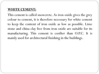 WHITE CEMENT:
This cement is called snowcrete. As iron oxide gives the grey
colour to cement, it is therefore necessary for white cement
to keep the content of iron oxide as low as possible. Lime
stone and china clay free from iron oxide are suitable for its
manufacturing. This cement is costlier than O.P.C. It is
mainly used for architectural finishing in the buildings.
 
