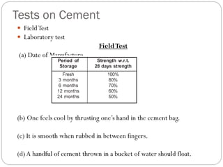 Tests on Cement
 FieldTest
 Laboratory test
FieldTest
(a) Date of Manufacture
(b) One feels cool by thrusting one’s hand in the cement bag.
(c) It is smooth when rubbed in between fingers.
(d)A handful of cement thrown in a bucket of water should float.
 