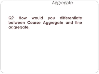 Q? How would you differentiate
between Coarse Aggregate and fine
aggregate.
Aggregate
 