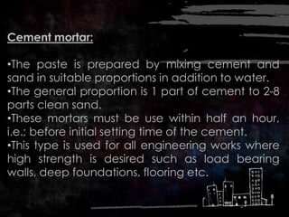 Cement mortar:
•The paste is prepared by mixing cement and
sand in suitable proportions in addition to water.
•The general proportion is 1 part of cement to 2-8
parts clean sand.
•These mortars must be use within half an hour,
i.e.; before initial setting time of the cement.
•This type is used for all engineering works where
high strength is desired such as load bearing
walls, deep foundations, flooring etc.
 