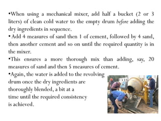 •When using a mechanical mixer, add half a bucket (2 or 3
liters) of clean cold water to the empty drum before adding the
dry ingredients in sequence.
•Add 4 measures of sand then 1 of cement, followed by 4 sand,
then another cement and so on until the required quantity is in
the mixer.
•This ensures a more thorough mix than adding, say, 20
measures of sand and then 5 measures of cement.
•Again, the water is added to the revolving
drum once the dry ingredients are
thoroughly blended, a bit at a
time until the required consistency
is achieved.
 