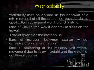 Workability
• Workability may be defined as the behavior of a
mix in respect of all the properties required, during
application, subsequent working and finishing.
• Ease of use, i.e. the way it adheres or slides on the
trowel.
• Ease of spread on the masonry unit.
• Ease of extrusion between courses without
excessive dropping or smearing.
• Ease of positioning of the masonry unit without
movement due to its own weight and the weight of
additional courses
 