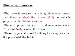 Fire resistant mortar:
•The paste is prepared by mixing aluminous cement
and finely crushed fire bricks (1:2) in suitable
proportions in addition to water.
•The usual proportion are 1 part aluminous cement to
2 parts of finely crushed fire bricks.
•These are generally used for lining furnaces, ovens and
fire places with fire bricks.
 