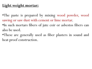 Light weight mortar:
•The paste is prepared by mixing wood powder, wood
sawing or saw dust with cement or lime mortar.
•In such mortars fibers of jute coir or asbestos fibers can
also be used.
•These are generally used as fiber plasters in sound and
heat proof construction.
 