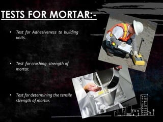TESTS FOR MORTAR:-
• Test for Adhesiveness to building
units.
• Test for crushing strength of
mortar.
• Test for determining the tensile
strength of mortar.
 