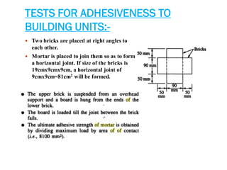 TESTS FOR ADHESIVENESS TO
BUILDING UNITS:-
 Two bricks are placed at right angles to
each other.
 Mortar is placed to join them so as to form
a horizontal joint. If size of the bricks is
19cmx9cmx9cm, a horizontal joint of
9cmx9cm=81cm2 will be formed.
 